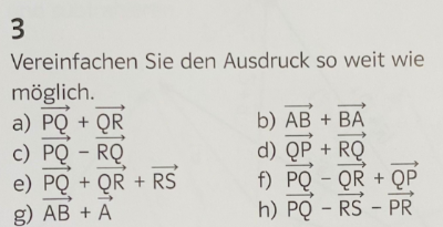 Beispiel: 3a)
Durch Überlegen: Wenn wir von Punkt P nach Punkt Q laufen (Vektor PQ) und von Q weiter nach R, bekommen wir den Vektor PR heraus.
Oder rechnerisch: "Spitze minus Fuß"
PQ + QR = Q - P + R - Q = R - P = PR